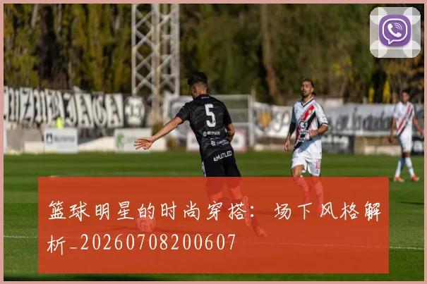 篮球明星的时尚穿搭：场下风格解析_20260708200607