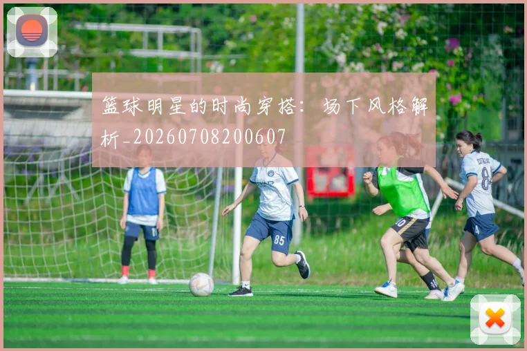 篮球明星的时尚穿搭：场下风格解析_20260708200607